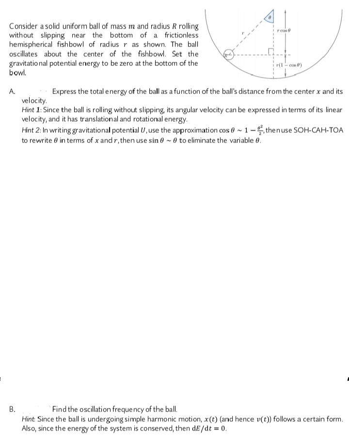 Consider a solid uniform ball of mass m and radius R rolling
without slipping near the bottom of a frictionless
hemispherical fishbowl of radius r as shown. The ball
oscillates about the center of the fishbowl. Set the
gravitatio nal potential energy to be zero at the bottom of the
bowl.
r(1- cos 0)
A.
Express the total energy of the ball as a function of the ball's distance from the center x and its
velocity.
Hint 1: Since the ball is rolling without slipping, its angular velocity can be expressed in terms of its linear
velocity, and it has translational and rotational energy.
Hint 2: In writing gravitational potential U, use the approximation cos 0 ~ 1 –, then use SOH-CAH-TOA
to rewrite 0 in terms of x and r, then use sin 0 ~ 0 to eliminate the variable 0.
`Find the oscillation frequency of the ball.
Hint: Since the ball is undergoing simple harmonic motion, x(t) (and hence v(t)) follows a certain form.
Also, since the energy of the system is conserved, then dE/dt = 0.
B.
