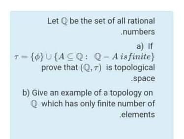 Let Q be the set of all rational
.numbers
a) If
T= {0} U{ACQ: Q-A isfinite}
prove that (Q,T) is topological
.space
b) Give an example of a topology on
Q which has only finite number of
elements
