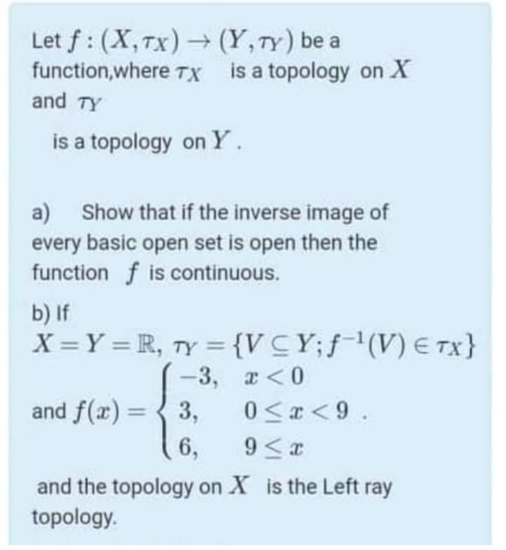 Let f : (X,Tx)→ (Y,TY) be a
function,where TX is a topology on X
and TY
is a topology on Y.
Show that if the inverse image of
a)
every basic open set is open then the
function f is continuous.
b) If
X =Y = R, Ty ={VCY;f(V) E TX}
%3D
-3,
а <0
and f(x) = { 3,
0 < <9 .
%3D
6,
and the topology on X is the Left ray
topology.
