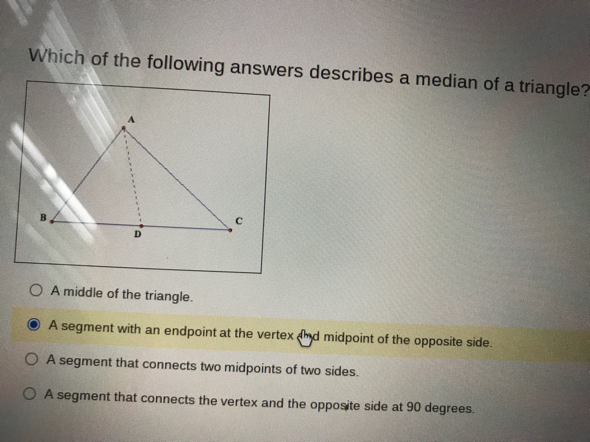 Which of the following answers describes a median of a triangle?
B
O A middle of the triangle.
A segment with an endpoint at the vertex ad midpoint of the opposite side.
O A segment that connects two midpoints of two sides.
O A segment that connects the vertex and the opposite side at 90 degrees.
