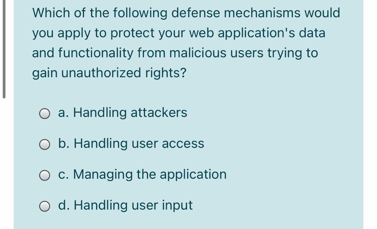 Which of the following defense mechanisms would
you apply to protect your web application's data
and functionality from malicious users trying to
gain unauthorized rights?
O a. Handling attackers
O b. Handling user access
O c. Managing the application
O d. Handling user input
