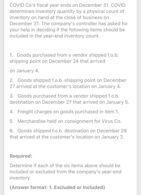 COVID Co's fiscal year ends on December 31. COVID
determines inventory quantity by a physical count of
inventory on hand at the close of business on
December 31. The company's controller has asked for
your help in deciding if the following items should be
included in the year-end inventory count.
1. Goods purchased from a vendor shipped f.o.b.
shipping point on December 24 that arrived
on January 4.
2. Goods shipped f.o.b. shipping point on December
27 arrived at the customer's location on January 4.
3. Goods purchased from a vendor shipped f.o.b.
destination on December 27 that arrived on January 5.
4. Freight charges on goods purchased in item 1.
5. Merchandise held on consignment for Virus Co.
6. Goods shipped f.o.b. destination on December 29
that arrived at the customer's location on January 2.
Required:
Determine if each of the six items above should be
included or excluded from the company's year-end
inventory.
(Answer format: 1. Excluded or Included)
