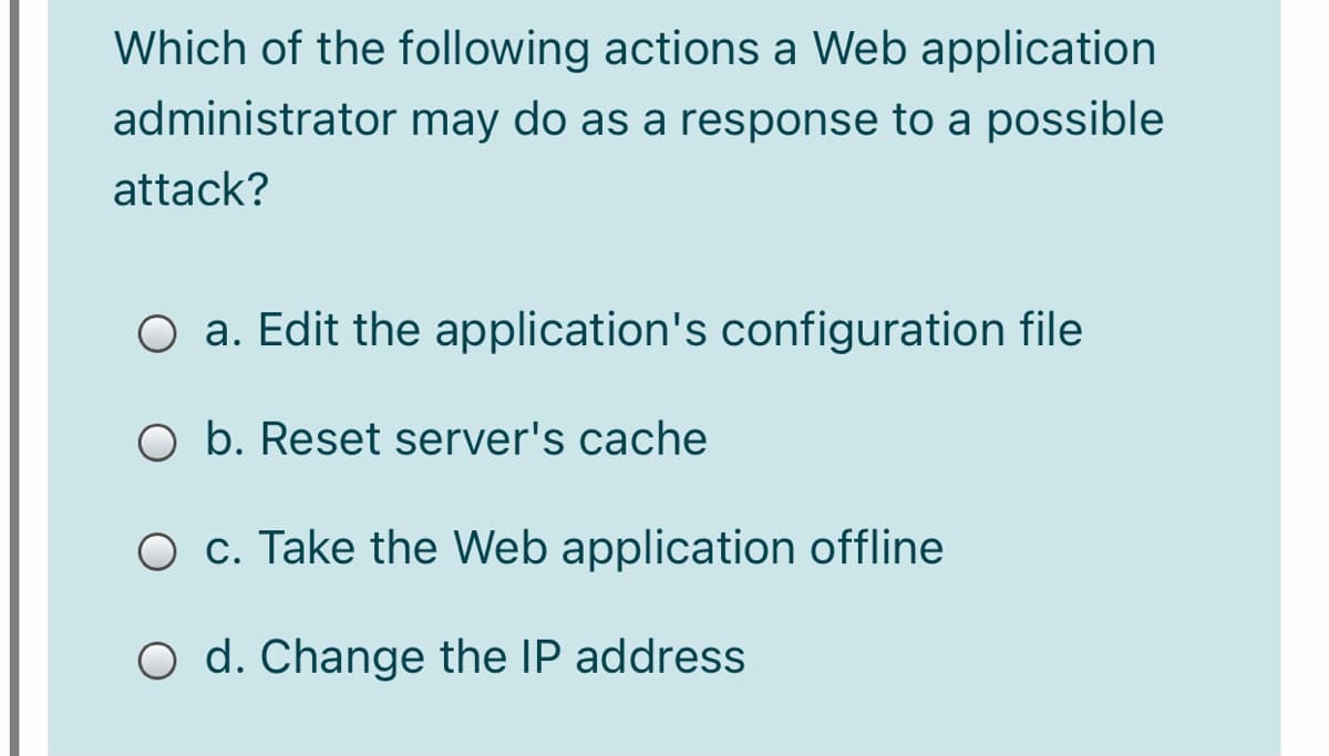 Which of the following actions a Web application
administrator may do as a response to a possible
attack?
O a. Edit the application's configuration file
O b. Reset server's cache
O c. Take the Web application offline
O d. Change the IP address
