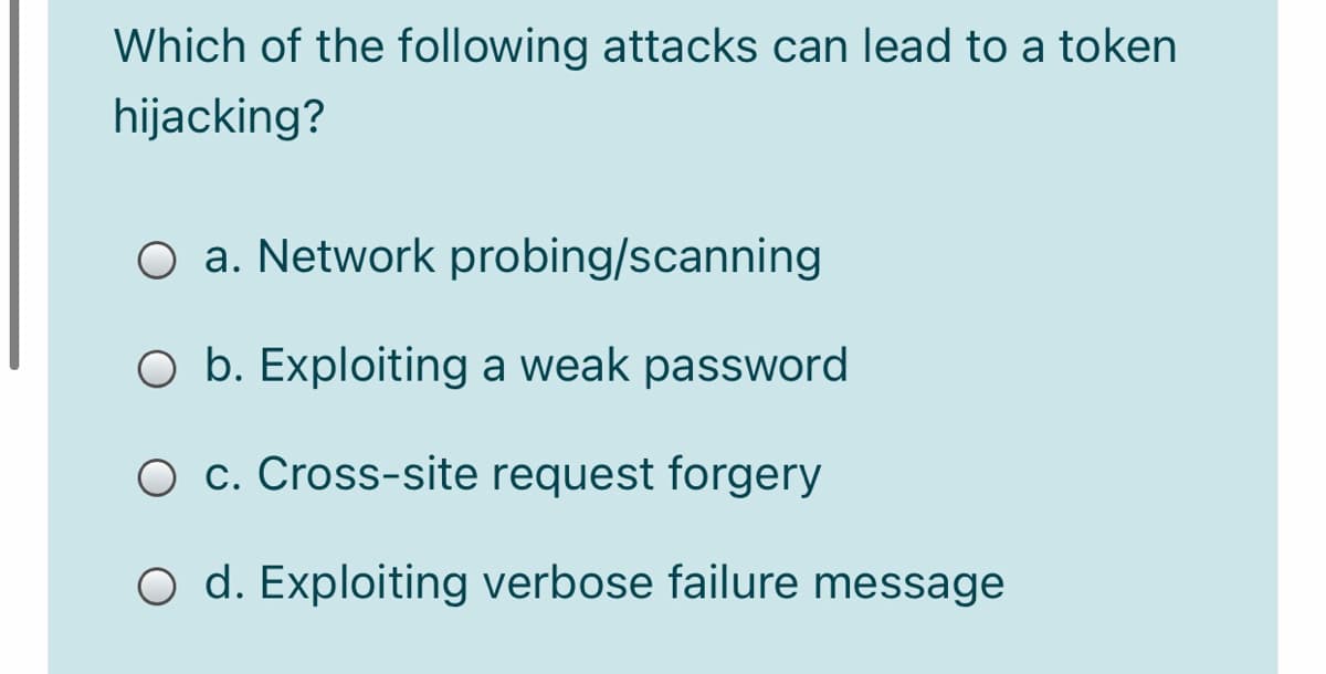 Which of the following attacks can lead to a token
hijacking?
O a. Network probing/scanning
O b. Exploiting a weak password
O c. Cross-site request forgery
O d. Exploiting verbose failure message
