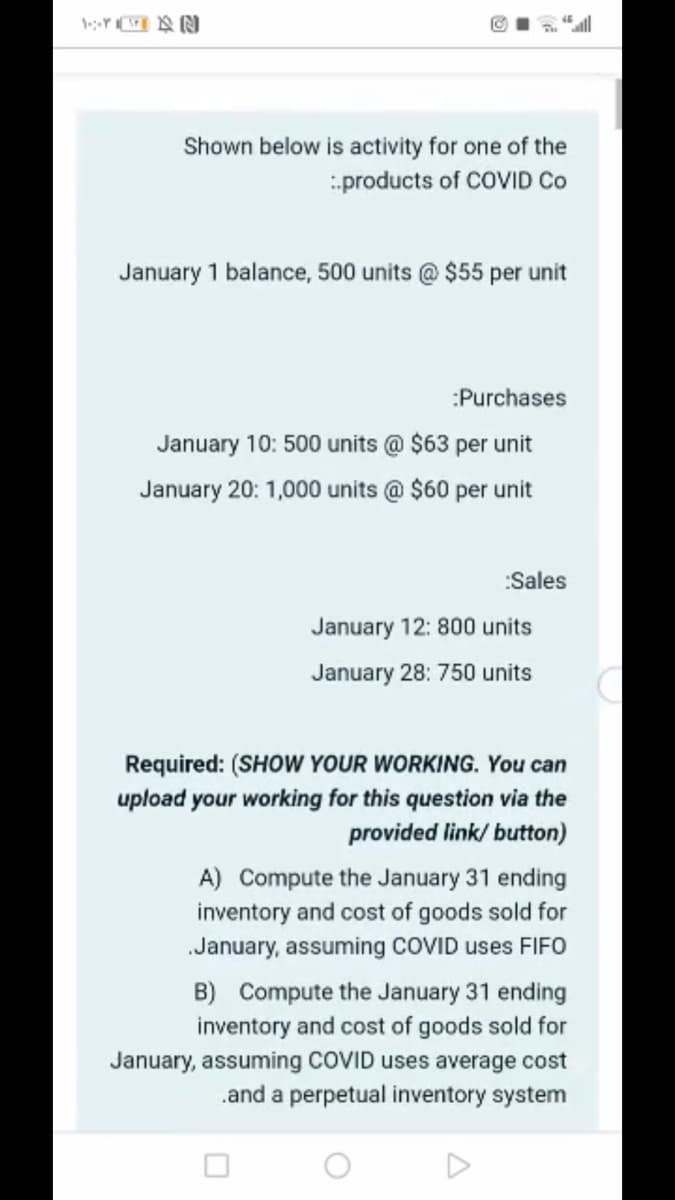 Shown below is activity for one of the
products of COVID Co
January 1 balance, 500 units @ $55 per unit
:Purchases
January 10: 500 units @ $63 per unit
January 20: 1,000 units @ $60 per unit
:Sales
January 12: 800 units
January 28: 750 units
Required: (SHOW YOUR WORKING. You can
upload your working for this question via the
provided link/ button)
A) Compute the January 31 ending
inventory and cost of goods sold for
January, assuming COVID uses FIFO
B) Compute the January 31 ending
inventory and cost of goods sold for
January, assuming COVID uses average cost
.and a perpetual inventory system
