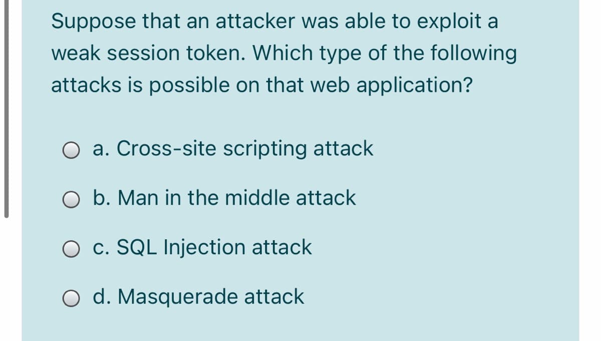 Suppose that an attacker was able to exploit a
weak session token. Which type of the following
attacks is possible on that web application?
O a. Cross-site scripting attack
O b. Man in the middle attack
O c. SQL Injection attack
O d. Masquerade attack
