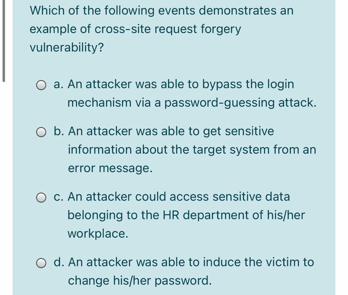 Which of the following events demonstrates an
example of cross-site request forgery
vulnerability?
O a. An attacker was able to bypass the login
mechanism via a password-guessing attack.
O b. An attacker was able to get sensitive
information about the target system from an
error message.
O C. An attacker could access sensitive data
belonging to the HR department of his/her
workplace.
O d. An attacker was able to induce the victim to
change his/her password.
