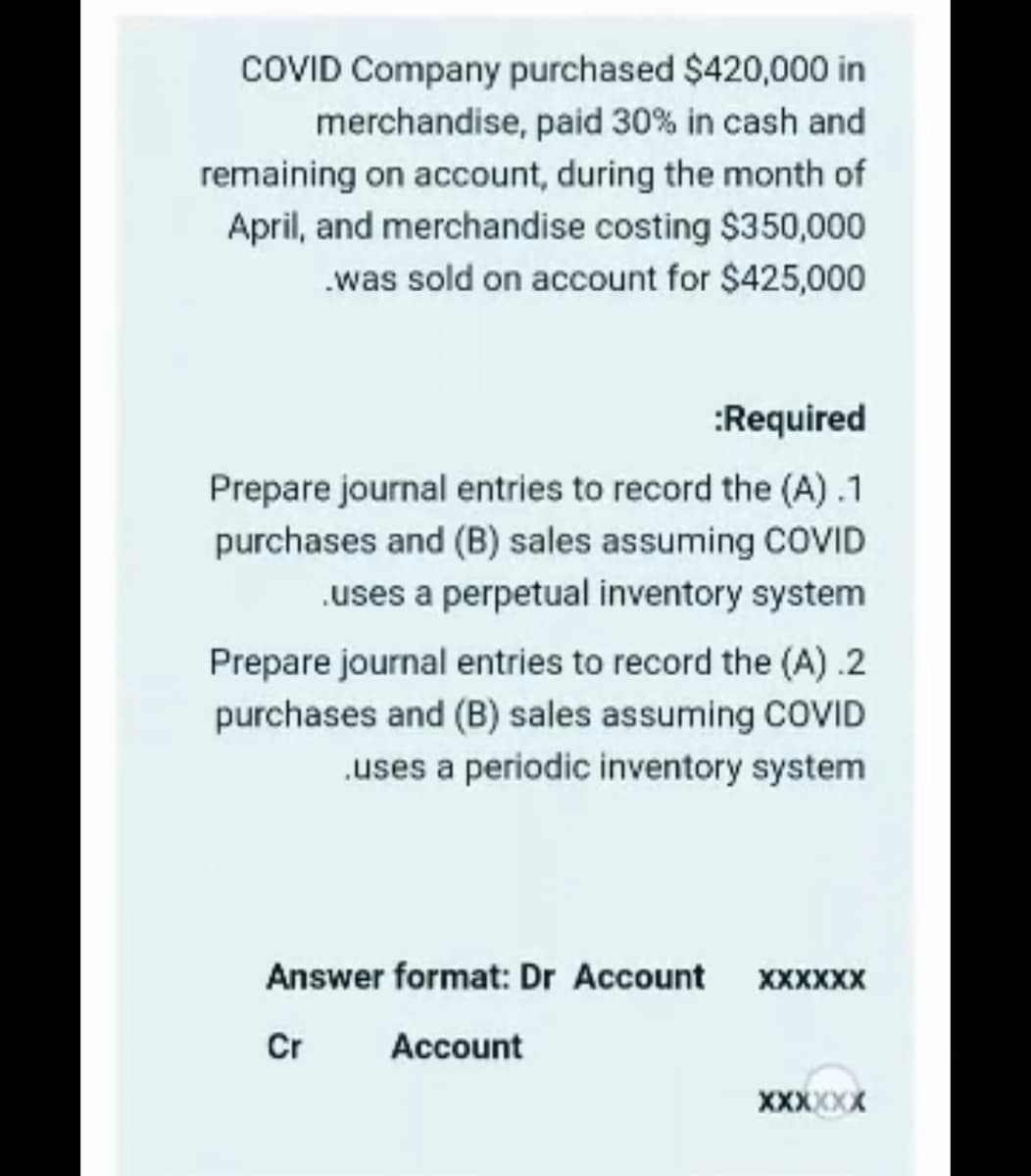 COVID Company purchased $420,000 in
merchandise, paid 30% in cash and
remaining on account, during the month of
April, and merchandise costing $350,000
.was sold on account for $425,000
:Required
Prepare journal entries to record the (A) .1
purchases and (B) sales assuming COVID
.uses a perpetual inventory system
Prepare journal entries to record the (A) .2
purchases and (B) sales assuming COVID
.uses a periodic inventory system
Answer format: Dr Account XXXXXX
Cr
Account
XXXXXX
