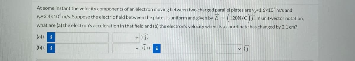 At some instant the velocity components of an electron moving between two charged parallel plates are vx=1.6×105 m/s and
vy-3.4x10³ m/s. Suppose the electric field between the plates is uniform and given by E
what are (a) the electron's acceleration in that field and (b) the electron's velocity when its x coordinate has changed by 2.1 cm?
120N/C). In unit-vector notation,
(a)(i
(b)(i
~)J.
✓ )it(
i
THIN
OF