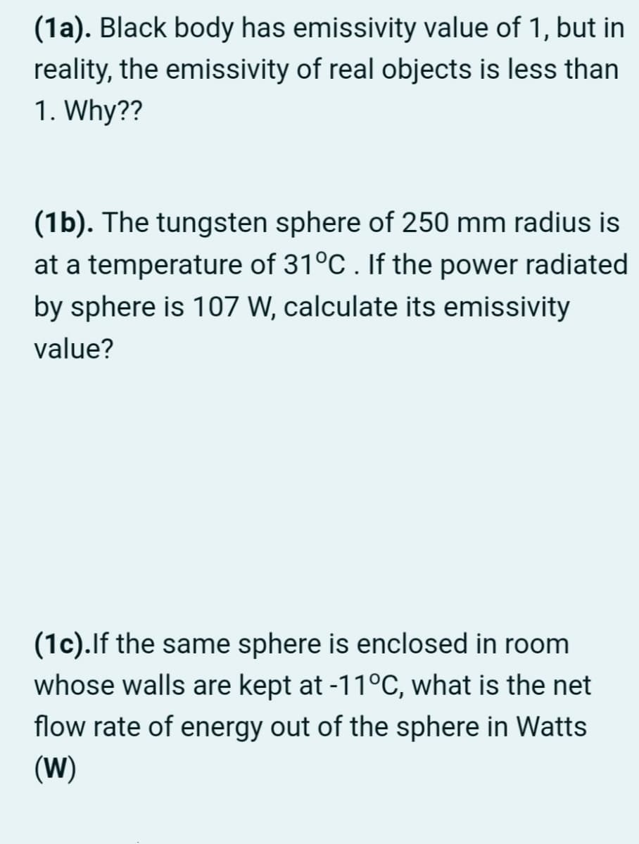 (1a). Black body has emissivity value of 1, but in
reality, the emissivity of real objects is less than
1. Why??
(1b). The tungsten sphere of 250 mm radius is
at a temperature of 31°C . If the power radiated
by sphere is 107 W, calculate its emissivity
value?
(1c).lf the same sphere is enclosed in room
whose walls are kept at -11°C, what is the net
flow rate of energy out of the sphere in Watts
(W)
