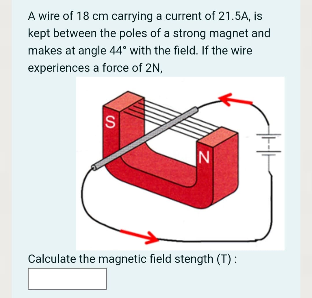 A wire of 18 cm carrying a current of 21.5A, is
kept between the poles of a strong magnet and
makes at angle 44° with the field. If the wire
experiences a force of 2N,
S
Calculate the magnetic field stength (T) :
