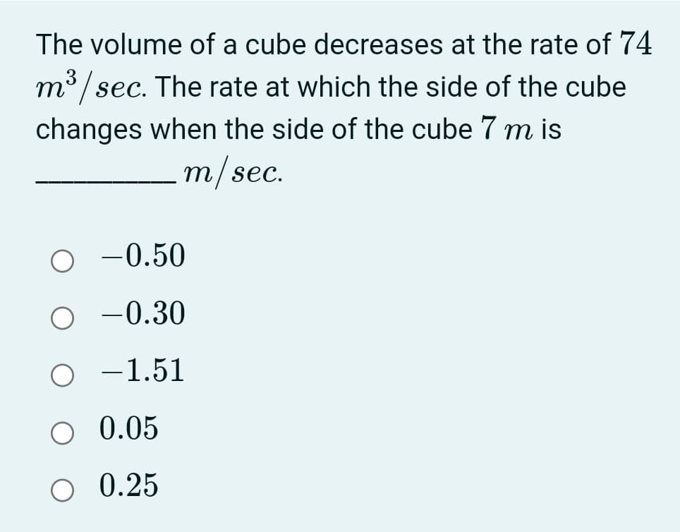 The volume of a cube decreases at the rate of 74
m3/sec. The rate at which the side of the cube
changes when the side of the cube 7 m is
т/sec.
-0.50
O -0.30
O -1.51
O 0.05
O 0.25
