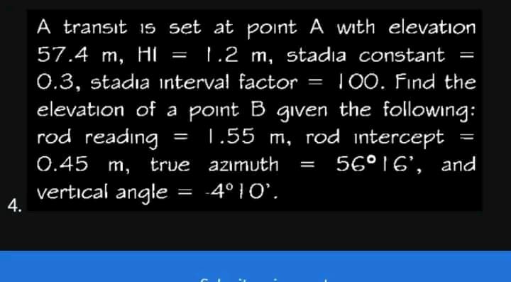 4.
A transit is set at point A with elevation
57.4 m, H =
HI 1.2 m, stadia constant
0.3, stadia interval factor = 100. Find the
elevation of a point B given the following:
rod reading
1.55 m, rod intercept
0.45 m, true
56°16', and
vertical angle =
azimuth
-4°10'.