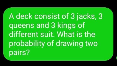 A deck consist of 3 jacks, 3
queens and 3 kings of
different suit. What is the
probability of drawing two
pairs?
