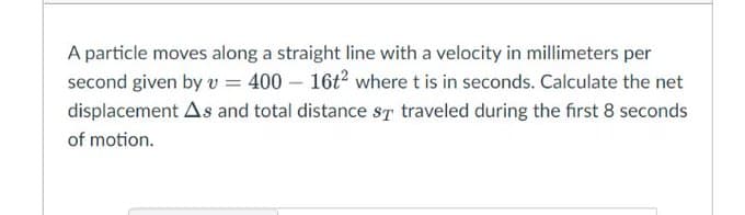 A particle moves along a straight line with a velocity in millimeters per
second given by v = 400 – 16t where t is in seconds. Calculate the net
displacement As and total distance sT traveled during the first 8 seconds
of motion.
