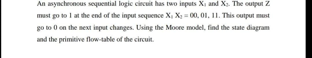 An asynchronous sequential logic circuit has two inputs X1 and X2. The output Z
must go to 1 at the end of the input sequence X1 X2 = 00, 01, 11. This output must
go to 0 on the next input changes. Using the Moore model, find the state diagram
and the primitive flow-table of the circuit.
