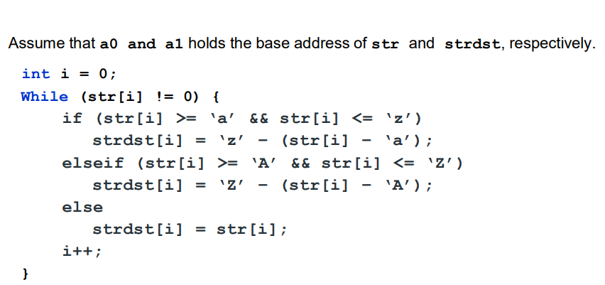 Assume that a0 and al holds the base address of str and strdst, respectively.
int i = 0;
%3D
While (str[i] != 0) {
if (str[i] >= 'a' && str[i] <= 'z')
strdst[i] =
'z'
(str[i] - 'a');
%3D
elseif (str[i] >= 'A && str[i] <= 'Z')
strdst[i] = 'Z'
(str[i] - 'A');
else
strdst[i] = str[i];
i++;
}
