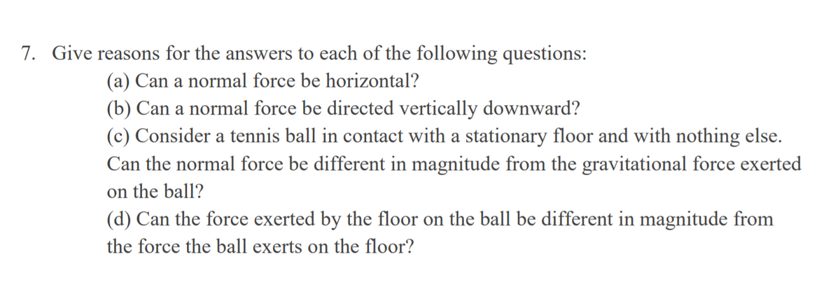 7. Give reasons for the answers to each of the following questions:
(a) Can a normal force be horizontal?
(b) Can a normal force be directed vertically downward?
(c) Consider a tennis ball in contact with a stationary floor and with nothing else.
Can the normal force be different in magnitude from the gravitational force exerted
on the ball?
(d) Can the force exerted by the floor on the ball be different in magnitude from
the force the ball exerts on the floor?
