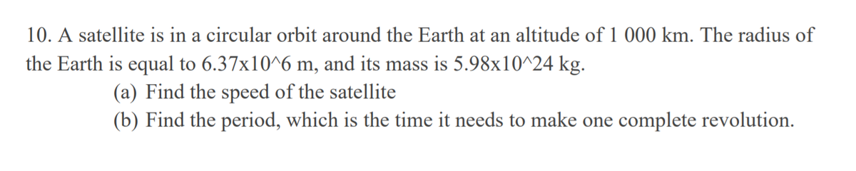 10. A satellite is in a circular orbit around the Earth at an altitude of 1 000 km. The radius of
the Earth is equal to 6.37x10^6 m, and its mass is 5.98x10^24 kg.
(a) Find the speed of the satellite
(b) Find the period, which is the time it needs to make one complete revolution.
