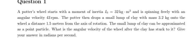 Question 1
A potter's wheel starts with a moment of inertia Io
32 kg m? and is spinning freely with an
angular velocity 43 rpm. The potter then drops a small lump of clay with mass 3.2 kg onto the
wheel a distance 1.5 meters from the axis of rotation. The small lump of clay can be approximated
as a point particle. What is the angular velocity of the wheel after the clay has stuck to it? Give
your answer in radians per second.
