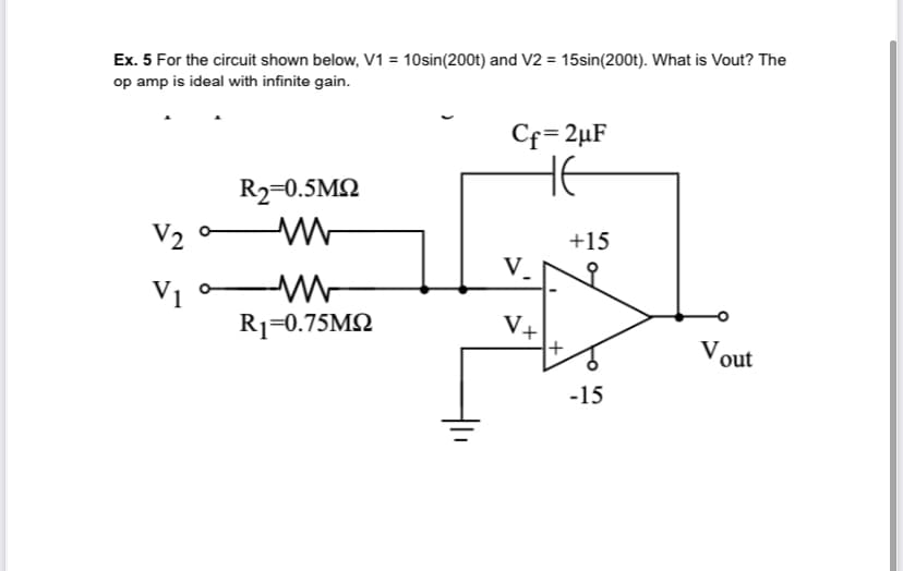 Ex. 5 For the circuit shown below, V1 = 10sin(200t) and V2 = 15sin(200t). What is Vout? The
op amp is ideal with infinite gain.
Cf=2µF
HE
R2=0.5M2
V2
+15
V.
V1
R1=0.75M2
V+
Vout
-15
