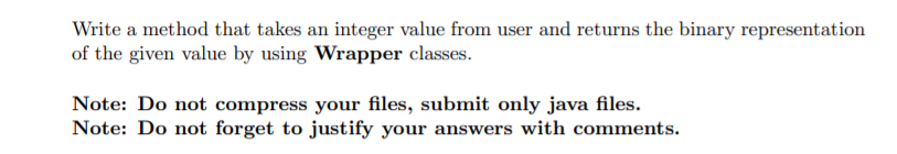 Write a method that takes an integer value from user and returns the binary representation
of the given value by using Wrapper classes.
Note: Do not compress your files, submit only java files.
Note: Do not forget to justify your answers with comments.
