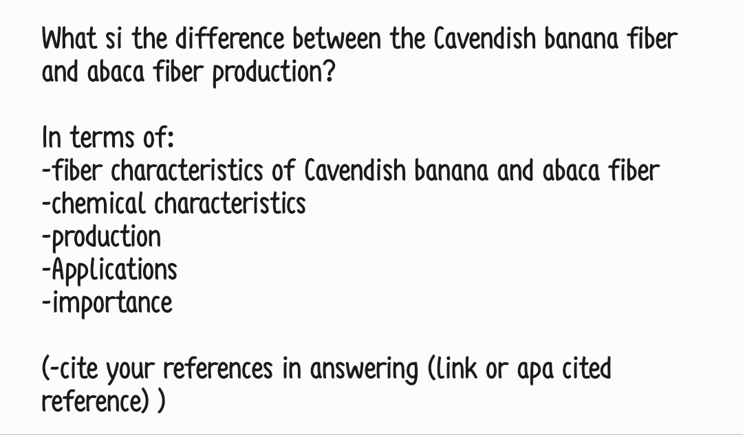 What si the difference between the Cavendish banana fiber
and abaca fiber production?
In terms of:
-fiber characteristics of Cavendish banana and abaca fiber
-chemical characteristics
-production
-Applications
-importance
(-cite your references in answering (link or apa cited
reference))