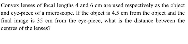 Convex lenses of focal lengths 4 and 6 cm are used respectively as the object
and eye-piece of a microscope. If the object is 4.5 cm from the object and the
final image is 35 cm from the eye-piece, what is the distance between the
centres of the lenses?
