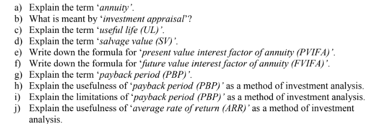 a) Explain the term ´annuity'.
b) What is meant by 'investment appraisal’?
c) Explain the term 'useful life (UL)’.
d) Explain the term ´salvage value (SV)'.
e) Write down the formula for 'present value interest factor of annuity (PVIFA)’.
f) Write down the formula for 'future value interest factor of annuity (FVIFA)’.
g) Explain the term 'payback period (PBP)'.
h) Explain the usefulness of 'payback period (PBP)' as a method of investment analysis.
i) Explain the limitations of 'payback period (PBP)' as a method of investment analysis.
j) Explain the usefulness of 'average rate of return (ARR)' as a method of investment
analysis.
