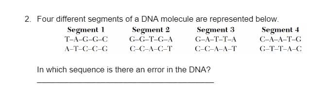 2. Four different segments of a DNA molecule are represented below.
Segment 1
T-A-G-G-C
Segment 2
G-G-T-G-A
Segment 3
G-A-T-T-A
Segment 4
С-А-А-Т-G
A-T-C-C-G
С-С-А-С-Т
C-C-A-A-T
G-Т-Т-А-С
In which sequence is there an error in the DNA?

