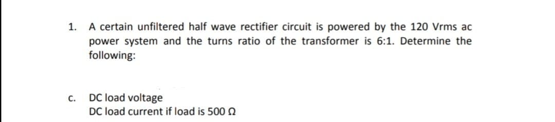 A certain unfiltered half wave rectifier circuit is powered by the 120 Vrms ac
power system and the turns ratio of the transformer is 6:1. Determine the
following:
1.
DC load voltage
DC load current if load is 500 0
C.
