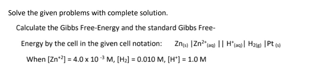 Solve the given problems with complete solution.
Calculate the Gibbs Free-Energy and the standard Gibbs Free-
Energy by the cell in the given cell notation:
Zns) |Zn2*(aq) || H*(aq) | H2(g) |Pt (s)
When [Zn*2] = 4.0 x 10 -3 M, [H2] = 0.010 M, [H*] = 1.0 M
