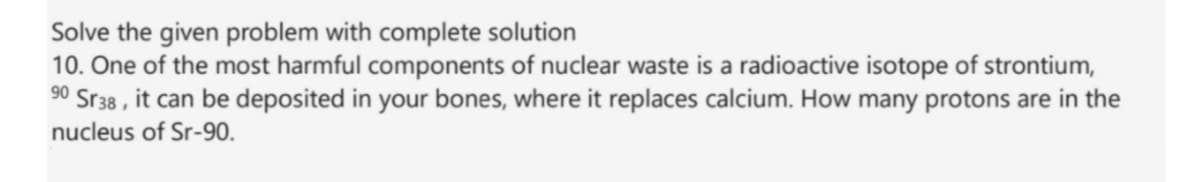 Solve the given problem with complete solution
10. One of the most harmful components of nuclear waste is a radioactive isotope of strontium,
90 Sr38 , it can be deposited in your bones, where it replaces calcium. How many protons are in the
nucleus of Sr-90.
