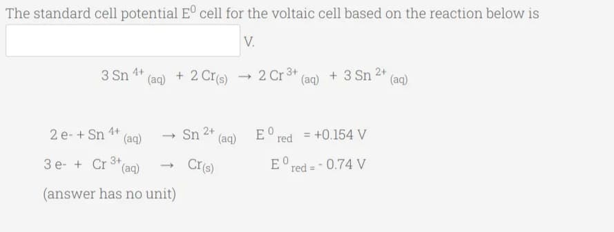 The standard cell potential E° cell for the voltaic cell based on the reaction below is
V.
3 Sn
4+
(aq)
+ 2 Cr(s)
- 2 Cr 3+
(aq)
+ 3 Sn 2+
(aq)
2 e- + Sn
4+
(aq)
Sn 2+
E° red
= +0.154 V
-
(aq)
3 e- + Cr 3+,
(aq)
CI(s)
E red = - 0.74 V
(answer has no unit)
