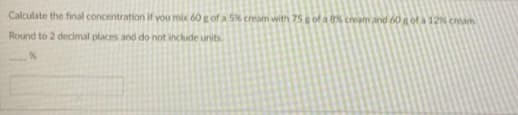 Calculate the final concentration if you mix 60 g of a 5% cream with 75S of a cream and 60 g of a 12 cheam
Round to 2 decmal places and do not include units.
