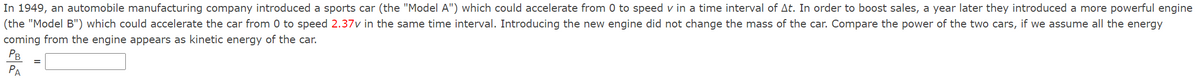 In 1949, an automobile manufacturing company introduced a sports car (the "Model A") which could accelerate from 0 to speed v in a time interval of At. In order to boost sales, a year later they introduced a more powerful engine
(the "Model B") which could accelerate the car from 0 to speed 2.37v in the same time interval. Introducing the new engine did not change the mass of the car. Compare the power of the two cars, if we assume all the energy
coming from the engine appears as kinetic energy of the car.
PB
РА
