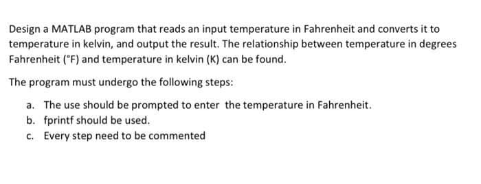 Design a MATLAB program that reads an input temperature in Fahrenheit and converts it to
temperature in kelvin, and output the result. The relationship between temperature in degrees
Fahrenheit (°F) and temperature in kelvin (K) can be found.
The program must undergo the following steps:
a. The use should be prompted to enter the temperature in Fahrenheit.
b. fprintf should be used.
c. Every step need to be commented