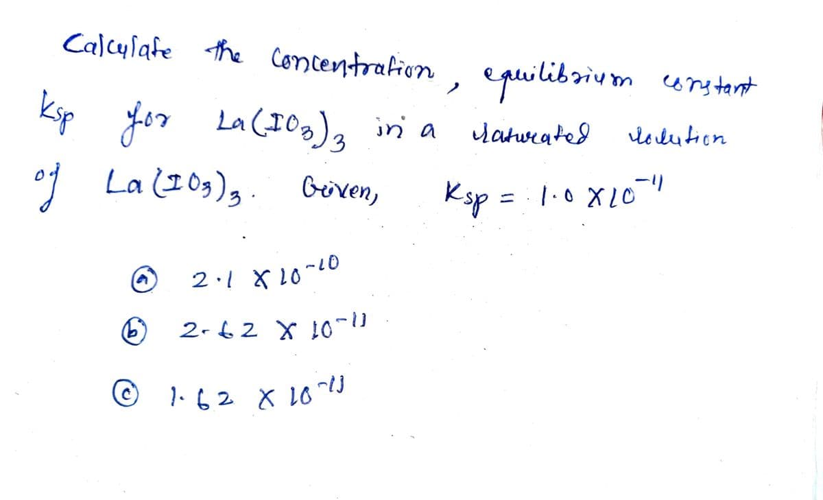 Calcylafe the Concentrafion
, epuilibrium urs tant
constant
ksp
Jor La (10g), in a
La (I Og)g. biren,
yatwrated
lolution
3.
Ksp = 1.0X10 "
%3D
2-62 X 10
