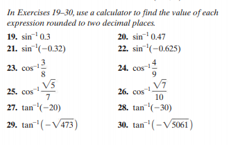 In Exercises 19-30, use a calculator to find the value of each
expression rounded to two decimal places.
19. sin 0.3
21. sin (-0.32)
20. sin 0.47
22. sin (-0.625)
23. cos-2
8
24. cos1
9
V5
25. cos
7
26. cos
10
27. tan(-20)
28. tan(-30)
29. tan- (-V473)
30. tan (-V5061)
