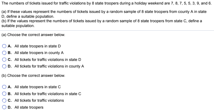 The numbers of tickets issued for traffic violations by 8 state troopers during a holiday weekend are 7, 8, 7, 5, 5, 3, 9, and 6.
(a) If these values represent the numbers of tickets issued by a random sample of 8 state troopers from county A in state
D, define a suitable population.
(b) If the values represent the numbers of tickets issued by a random sample of 8 state troopers from state C, define a
suitable population.
(a) Choose the correct answer below.
A. All state troopers in state D
B. All state troopers in county A
C. All tickets for traffic violations in state D
D. All tickets for traffic violations in county A
(b) Choose the correct answer below.
A. All state troopers in state C
B. All tickets for traffic violations in state C
C. All tickets for traffic violations
D. All state troopers

