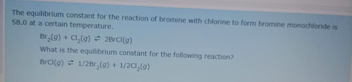 The equilibrium constant for the reaction of bromine with chlorine to form bromine monochloride is
58.0 at a certain temperature.
Br,(g) + Cl,(g) 2BRCI(g)
What is the equilibrium constant for the following reaction?
BrCl(g) = 1/2Br,(g) + 1/2Cl,(g)
