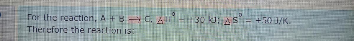 For the reaction, A + B → C, AH = +30 kJ; AS = +50 J/K.
Therefore the reaction is:
