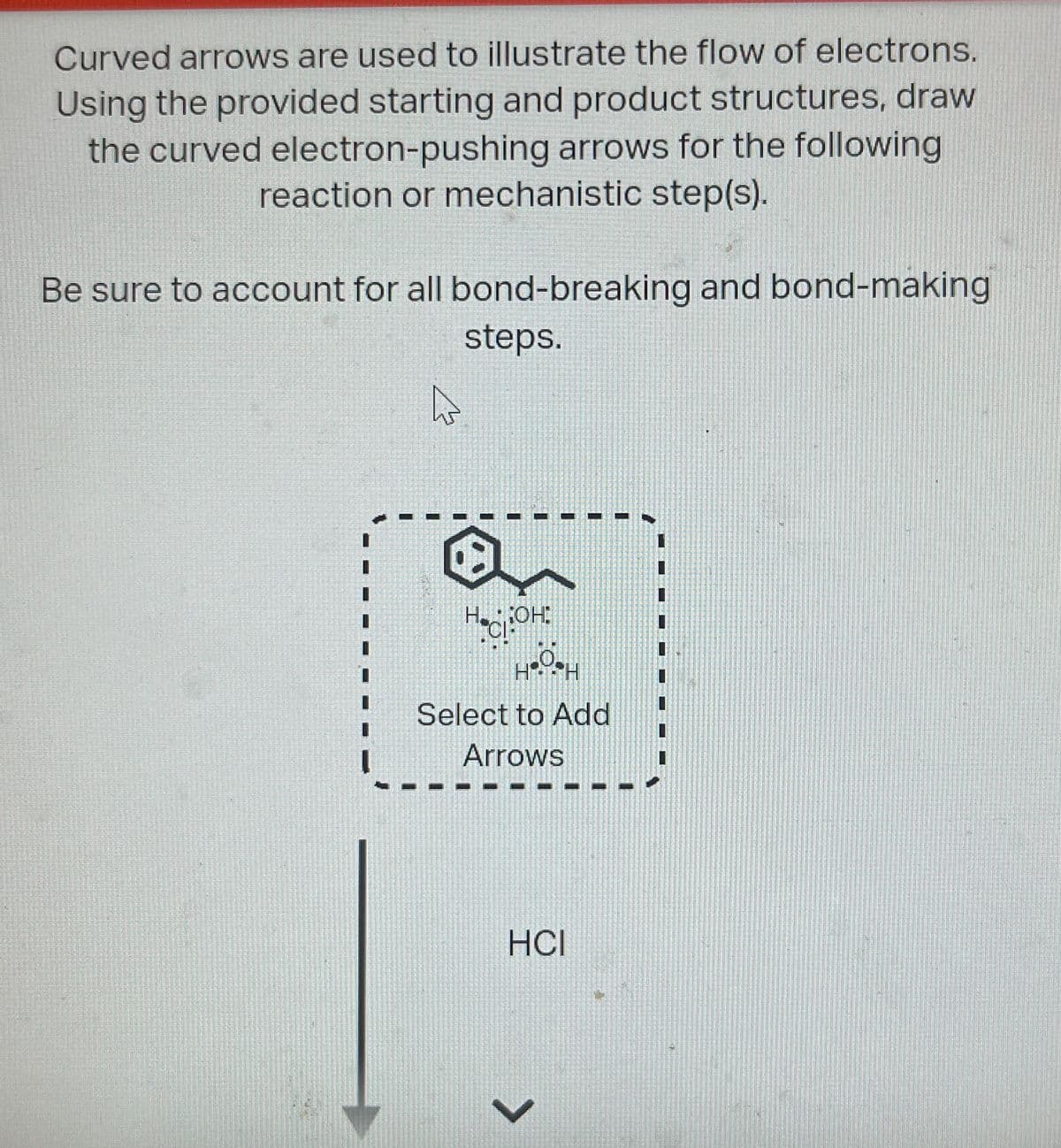 Curved arrows are used to illustrate the flow of electrons.
Using the provided starting and product structures, draw
the curved electron-pushing arrows for the following
reaction or mechanistic step(s).
Be sure to account for all bond-breaking and bond-making
steps.
HOH
Select to Add
Arrows
HCI
>