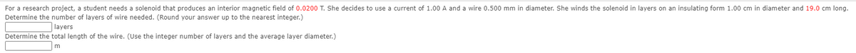 For a research project, a student needs a solenoid that produces an interior magnetic field of 0.0200 T. She decides to use a current of 1.00 A and a wire 0.500 mm in diameter. She winds the solenoid in layers on an insulating form 1.00 cm in diameter and 19.0 cm long.
Determine the number of layers of wire needed. (Round your answer up to the nearest integer.)
layers
Determine the total length of the wire. (Use the integer number of layers and the average layer diameter.)
m
