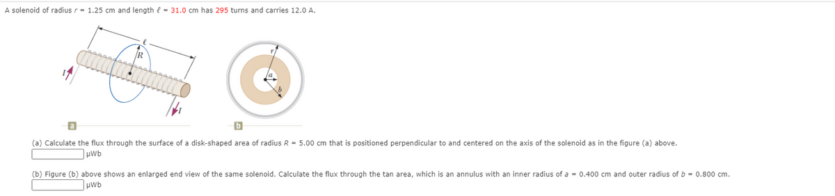 A solenoid of radius r = 1.25 cm and length e = 31.0 cm has 295 turns and carries 12.0 A.
R
(a) Calculate the flux through the surface of a disk-shaped area of radius R = 5.00 cm that is positioned perpendicular to and centered on the axis of the solenoid as in the figure (a) above.
pwb
(b) Figure (b) above shows an enlarged end view of the same solenoid. Calculate the flux through the tan area, which is an annulus with an inner radius of a = 0.400 cm and outer radius of b = 0.800 cm.
pwb
