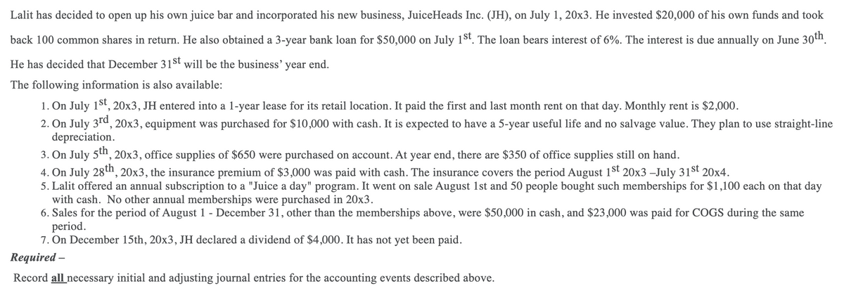 Lalit has decided to open up his own juice bar and incorporated his new business, JuiceHeads Inc. (JH), on July 1, 20x3. He invested $20,000 of his own funds and took
back 100 common shares in return. He also obtained a 3-year bank loan for $50,000 on July 1st. The loan bears interest of 6%. The interest is due annually on June 30n.
He has decided that December 31st will be the business' year end.
The following information is also available:
1. On July 15t, 20x3, JH entered into a 1-year lease for its retail location. It paid the first and last month rent on that day. Monthly rent is $2,000.
2. On July 3rd, 20x3, equipment was purchased for $10,000 with cash. It is expected to have a 5-year useful life and no salvage value. They plan to use straight-line
depreciation.
3. On July 5n, 20x3, office supplies of $650 were purchased on account. At year end, there are $350 of office supplies still on hand.
4. On July 28tn, 20x3, the insurance premium of $3,000 was paid with cash. The insurance covers the period August 1st 20x3 –July 31st 20x4.
5. Lalit offered an annual subscription to a "Juice a day" program. It went on sale August 1st and 50 people bought such memberships for $1,100 each on that day
with cash. No other annual memberships were purchased in 20x3.
6. Sales for the period of August 1 - December 31, other than the memberships above, were $50,000 in cash, and $23,000 was paid for COGS during the same
period.
7. On December 15th, 20x3, JH declared a dividend of $4,000. It has not yet been paid.
Required –
Record all necessary initial and adjusting journal entries for the accounting events described above.

