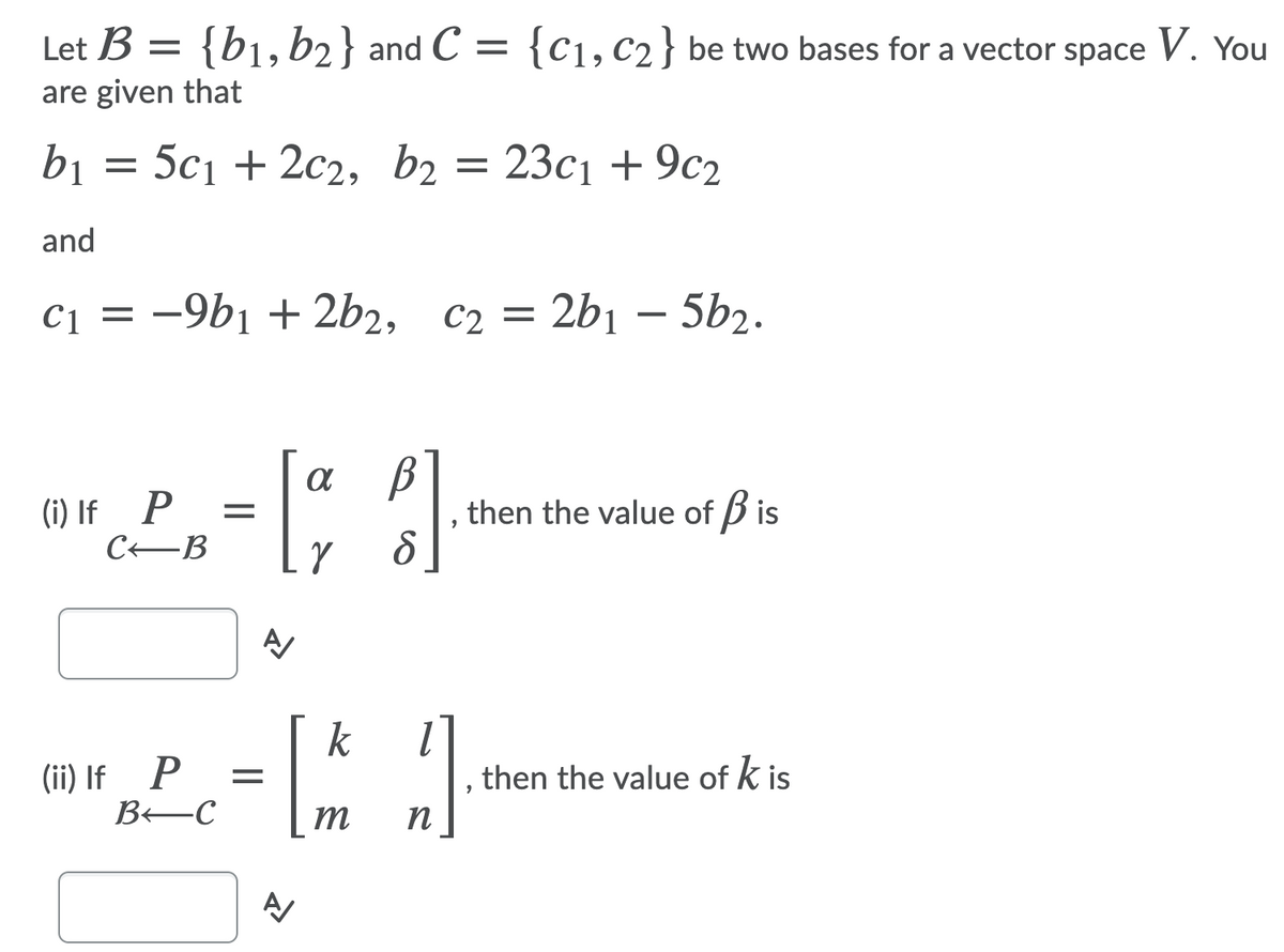 Let B = {b1,b2} and C =
{C1, C2} be two bases for a vector space V. You
are given that
bị
5c1 + 2с2, b2 %3
23c1 + 9c2
and
C1 =
-9b1 + 2b2, C2 =
2b1 – 5b2.
(i) If P
CEB
, then the value of B is
k
(ii) If P
BEC
, then the value of k is
m
n
