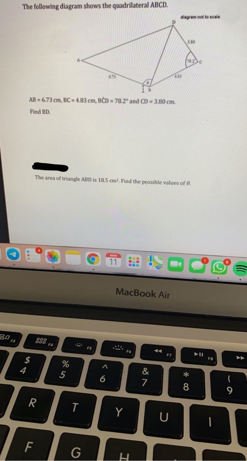 The following diagram shows the quadrilateral ABCD.
diagram not to scale
D.
3.80
78.2
4.83
6.73
AB = 6.73 cm, BC = 4.83 cm, BCD = 78.2° and CD = 3.80 cm.
Find BD.
The area of triangle ABD is 18.5 cm2. Find the possible values of 0.
MAR
11
MacBook Air
20
F3
F4
F5
F6
F7
F8
$
4
%
&
5
6
7
R
Y
G
* CO
