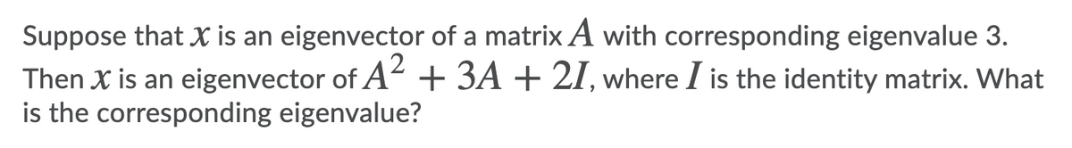 Suppose that X is an eigenvector of a matrix A with corresponding eigenvalue 3.
Then X is an eigenvector of A + 3A + 21, where I is the identity matrix. What
is the corresponding eigenvalue?

