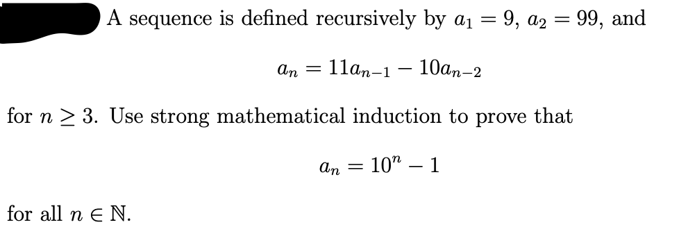 A sequence is defined recursively by a1 = 9, az = 99, and
An =
11an-1
10ат-2
for n > 3. Use strong mathematical induction to prove that
= 10" – 1
An =
for all n e N.
